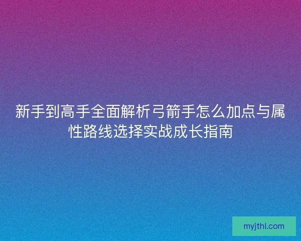 新手到高手全面解析弓箭手怎么加点与属性路线选择实战成长指南