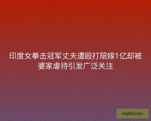 印度女拳击冠军丈夫遭殴打陪嫁1亿却被婆家虐待引发广泛关注