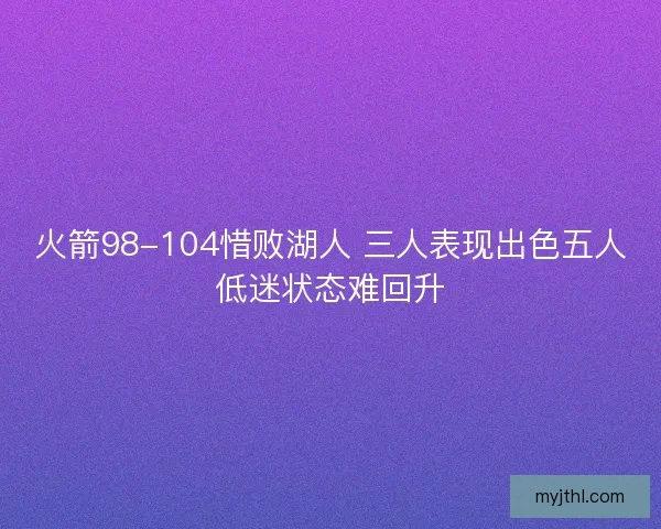 火箭98-104惜败湖人 三人表现出色五人低迷状态难回升 火箭98-104惜败湖人 三人表现出色五人低迷状态难回升