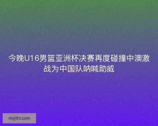 今晚U16男篮亚洲杯决赛再度碰撞中澳激战为中国队呐喊助威