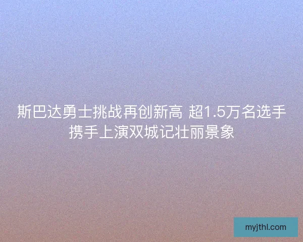 斯巴达勇士挑战再创新高 超1.5万名选手携手上演双城记壮丽景象