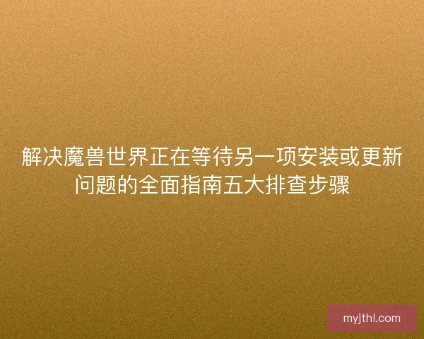 解决魔兽世界正在等待另一项安装或更新问题的全面指南五大排查步骤