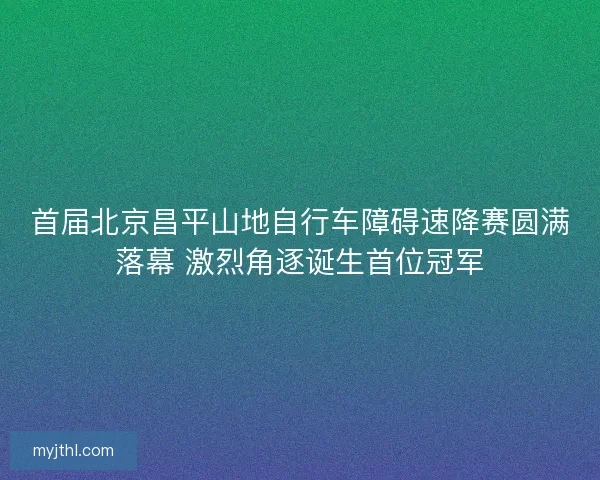 首届北京昌平山地自行车障碍速降赛圆满落幕 激烈角逐诞生首位冠军