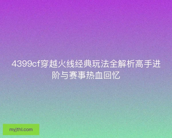 4399cf穿越火线经典玩法全解析高手进阶与赛事热血回忆