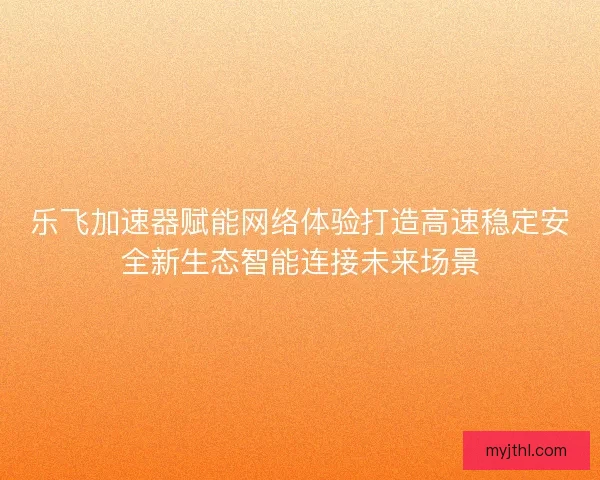 乐飞加速器赋能网络体验打造高速稳定安全新生态智能连接未来场景 乐飞加速器赋能网络体验打造高速稳定安全新生态智能连接未来场景