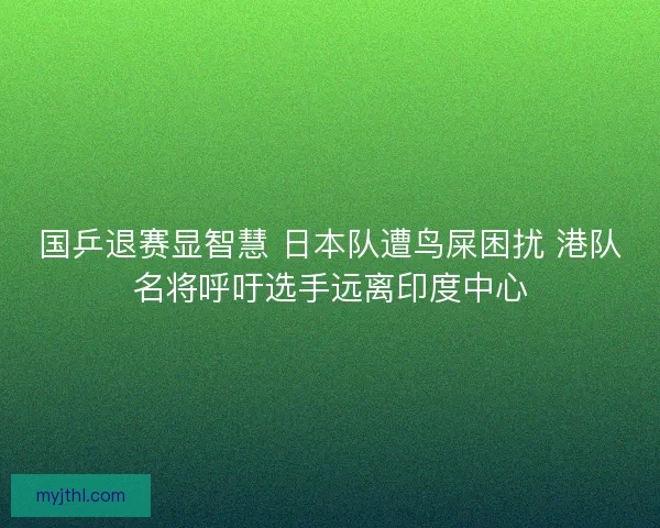 国乒退赛显智慧 日本队遭鸟屎困扰 港队名将呼吁选手远离印度中心
