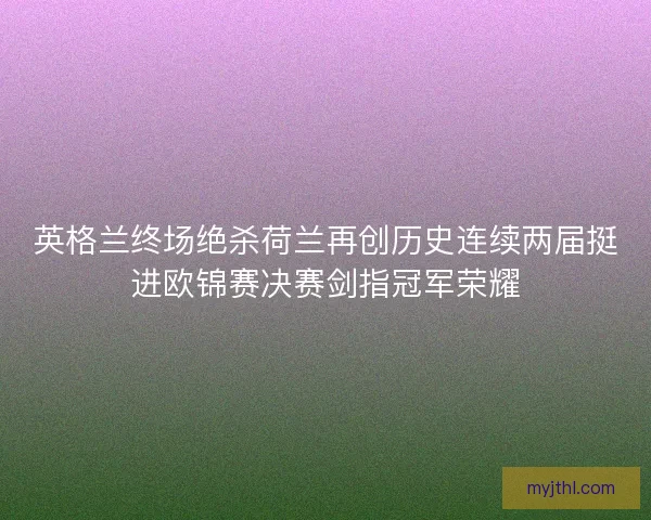 英格兰终场绝杀荷兰再创历史连续两届挺进欧锦赛决赛剑指冠军荣耀
