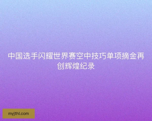 中国选手闪耀世界赛空中技巧单项摘金再创辉煌纪录