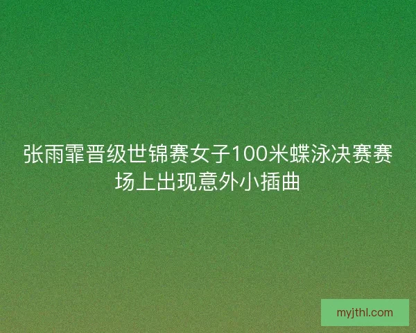 张雨霏晋级世锦赛女子100米蝶泳决赛赛场上出现意外小插曲
