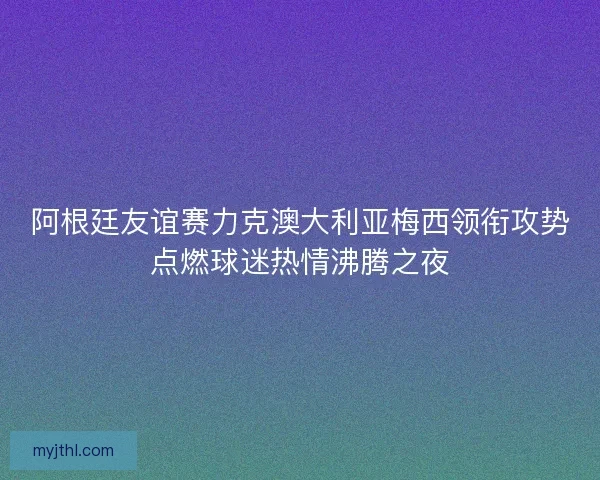 阿根廷友谊赛力克澳大利亚梅西领衔攻势点燃球迷热情沸腾之夜
