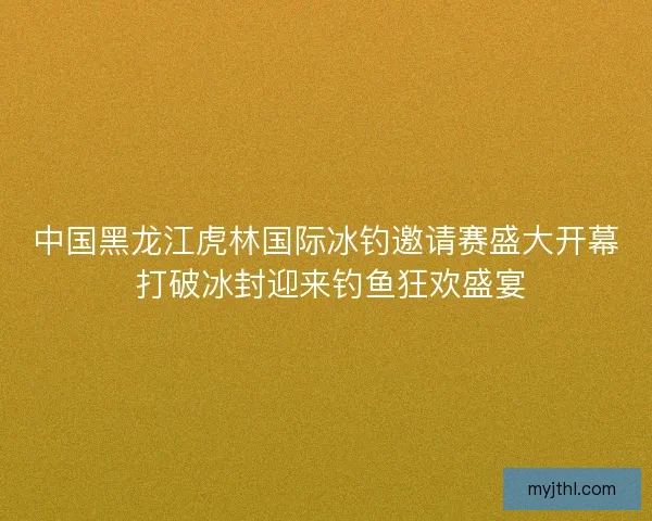中国黑龙江虎林国际冰钓邀请赛盛大开幕 打破冰封迎来钓鱼狂欢盛宴