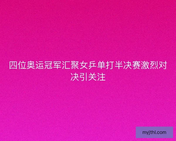 四位奥运冠军汇聚女乒单打半决赛激烈对决引关注 四位奥运冠军汇聚女乒单打半决赛激烈对决引关注