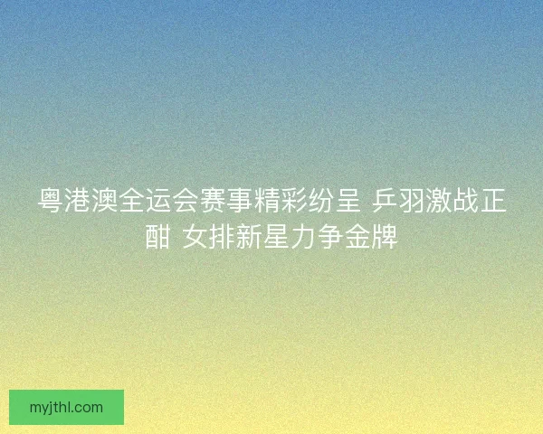 粤港澳全运会赛事精彩纷呈 乒羽激战正酣 女排新星力争金牌