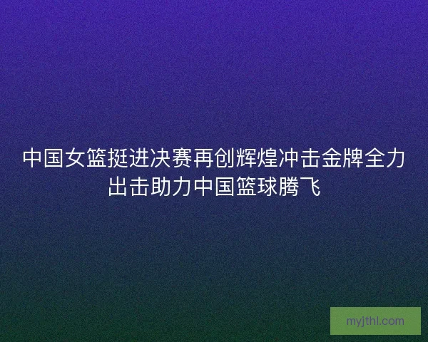 中国女篮挺进决赛再创辉煌冲击金牌全力出击助力中国篮球腾飞 中国女篮挺进决赛再创辉煌冲击金牌全力出击助力中国篮球腾飞