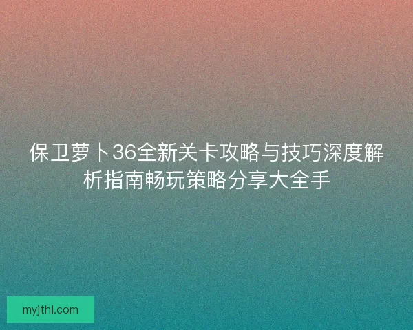 保卫萝卜36全新关卡攻略与技巧深度解析指南畅玩策略分享大全手