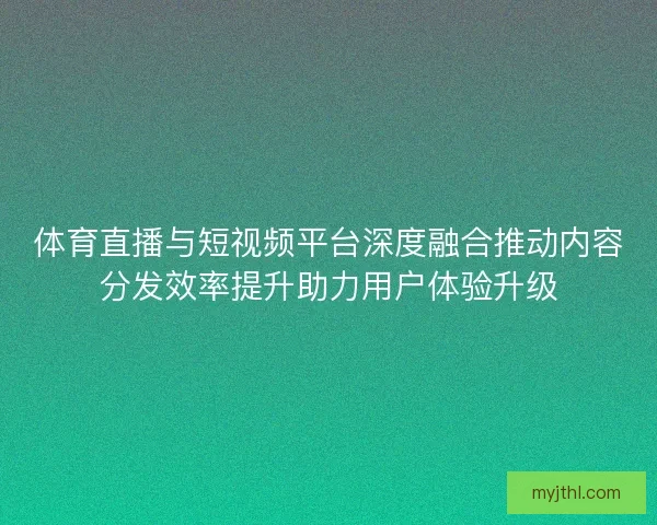 体育直播与短视频平台深度融合推动内容分发效率提升助力用户体验升级 体育直播与短视频平台深度融合推动内容分发效率提升助力用户体验升级