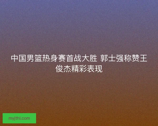 中国男篮热身赛首战大胜 郭士强称赞王俊杰精彩表现