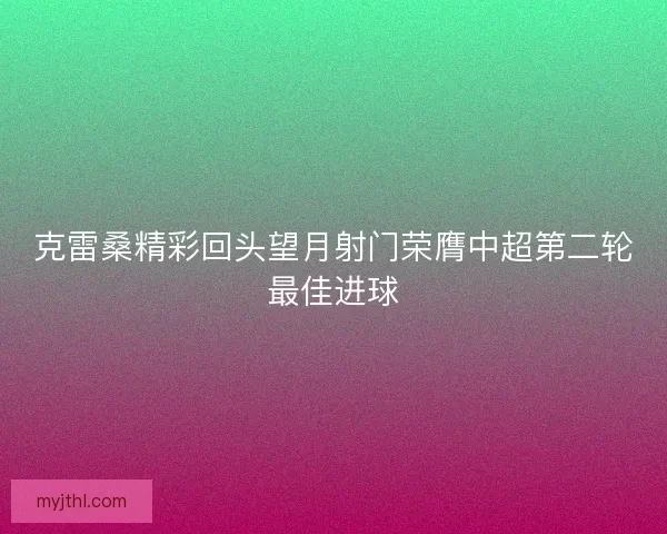 克雷桑精彩回头望月射门荣膺中超第二轮最佳进球 克雷桑精彩回头望月射门荣膺中超第二轮最佳进球