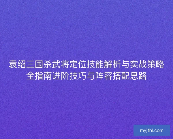 袁绍三国杀武将定位技能解析与实战策略全指南进阶技巧与阵容搭配思路 袁绍三国杀武将定位技能解析与实战策略全指南进阶技巧与阵容搭配思路
