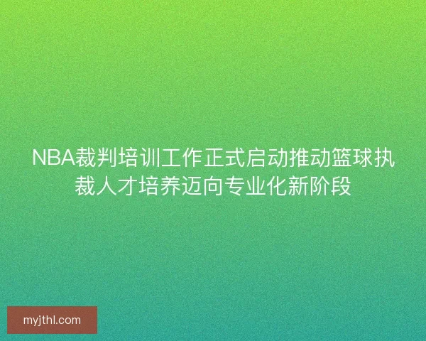 NBA裁判培训工作正式启动推动篮球执裁人才培养迈向专业化新阶段 NBA裁判培训工作正式启动推动篮球执裁人才培养迈向专业化新阶段